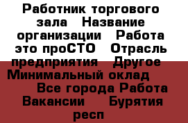 Работник торгового зала › Название организации ­ Работа-это проСТО › Отрасль предприятия ­ Другое › Минимальный оклад ­ 22 700 - Все города Работа » Вакансии   . Бурятия респ.